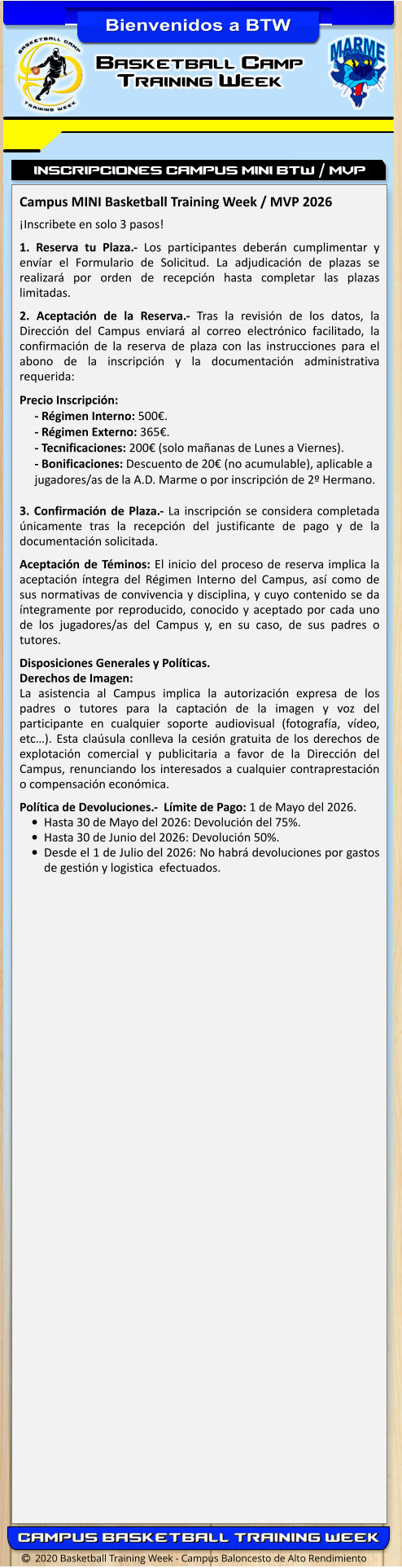   2020 Basketball Training Week - Campus Baloncesto de Alto Rendimiento Campus MINI Basketball Training Week / MVP 2026   ¡Inscribete en solo 3 pasos!  1. Reserva tu Plaza.- Los participantes deberán cumplimentar y envíar el Formulario de Solicitud. La adjudicación de plazas se realizará por orden de recepción hasta completar las plazas limitadas.  2. Aceptación de la Reserva.- Tras la revisión de los datos, la Dirección del Campus enviará al correo electrónico facilitado, la confirmación de la reserva de plaza con las instrucciones para el abono de la inscripción y la documentación administrativa requerida:  Precio Inscripción: - Régimen Interno: 500€.- Régimen Externo: 365€.- Tecnificaciones: 200€ (solo mañanas de Lunes a Viernes).- Bonificaciones: Descuento de 20€ (no acumulable), aplicable a jugadores/as de la A.D. Marme o por inscripción de 2º Hermano. 3. Confirmación de Plaza.- La inscripción se considera completada únicamente tras la recepción del justificante de pago y de la documentación solicitada.  Aceptación de Téminos: El inicio del proceso de reserva implica la aceptación íntegra del Régimen Interno del Campus, así como de sus normativas de convivencia y disciplina, y cuyo contenido se da íntegramente por reproducido, conocido y aceptado por cada uno de los jugadores/as del Campus y, en su caso, de sus padres o tutores.  Disposiciones Generales y Políticas. Derechos de Imagen:  La asistencia al Campus implica la autorización expresa de los padres o tutores para la captación de la imagen y voz del participante en cualquier soporte audiovisual (fotografía, vídeo, etc…). Esta claúsula conlleva la cesión gratuita de los derechos de explotación comercial y publicitaria a favor de la Dirección del Campus, renunciando los interesados a cualquier contraprestación o compensación económica.  Política de Devoluciones.-  Límite de Pago: 1 de Mayo del 2026. •	Hasta 30 de Mayo del 2026: Devolución del 75%. •	Hasta 30 de Junio del 2026: Devolución 50%. •	Desde el 1 de Julio del 2026: No habrá devoluciones por gastos de gestión y logistica  efectuados. INSCRIPCIONES CAMPUS MINI BTW / MVP Basketball Camp Training Week  Bienvenidos a BTW