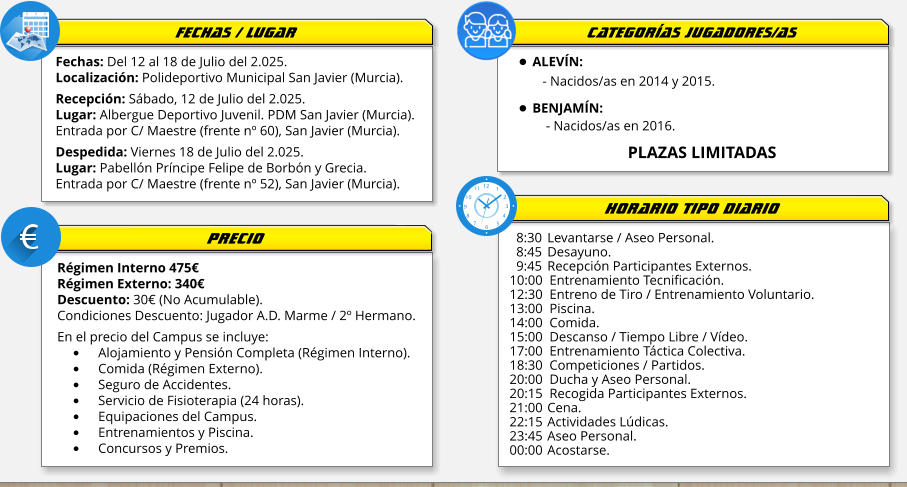 Fechas: Del 12 al 18 de Julio del 2.025. Localización: Polideportivo Municipal San Javier (Murcia).  Recepción: Sábado, 12 de Julio del 2.025. Lugar: Albergue Deportivo Juvenil. PDM San Javier (Murcia). Entrada por C/ Maestre (frente nº 60), San Javier (Murcia).  Despedida: Viernes 18 de Julio del 2.025. Lugar: Pabellón Príncipe Felipe de Borbón y Grecia. Entrada por C/ Maestre (frente nº 52), San Javier (Murcia). Régimen Interno 475€ Régimen Externo: 340€ Descuento: 30€ (No Acumulable). Condiciones Descuento: Jugador A.D. Marme / 2º Hermano.  En el precio del Campus se incluye: •	Alojamiento y Pensión Completa (Régimen Interno). •	Comida (Régimen Externo). •	Seguro de Accidentes. •	Servicio de Fisioterapia (24 horas).   •	Equipaciones del Campus. •	Entrenamientos y Piscina. •	Concursos y Premios.    8:30 	Levantarse / Aseo Personal.   8:45	Desayuno.   9:45	Recepción Participantes Externos. 10:00  Entrenamiento Tecnificación. 12:30  Entreno de Tiro / Entrenamiento Voluntario. 13:00  Piscina. 14:00  Comida. 15:00  Descanso / Tiempo Libre / Vídeo. 17:00  Entrenamiento Táctica Colectiva. 18:30  Competiciones / Partidos. 20:00  Ducha y Aseo Personal. 20:15  Recogida Participantes Externos. 21:00 	Cena. 22:15	Actividades Lúdicas. 23:45	Aseo Personal. 00:00	Acostarse. FECHAS / LUGAR PRECIO HORARIO TIPO DIARIO •	ALEVÍN:   - Nacidos/as en 2014 y 2015. •	BENJAMÍN:     - Nacidos/as en 2016.                            PLAZAS LIMITADAS  CATEGORÍAS JUGADORES/AS