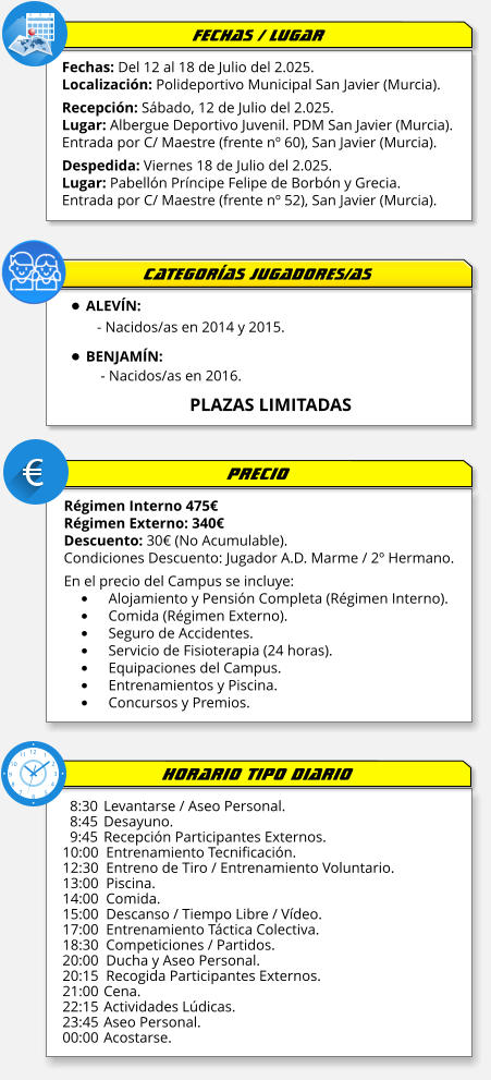 Fechas: Del 12 al 18 de Julio del 2.025. Localización: Polideportivo Municipal San Javier (Murcia).  Recepción: Sábado, 12 de Julio del 2.025. Lugar: Albergue Deportivo Juvenil. PDM San Javier (Murcia). Entrada por C/ Maestre (frente nº 60), San Javier (Murcia).  Despedida: Viernes 18 de Julio del 2.025. Lugar: Pabellón Príncipe Felipe de Borbón y Grecia. Entrada por C/ Maestre (frente nº 52), San Javier (Murcia). Régimen Interno 475€ Régimen Externo: 340€ Descuento: 30€ (No Acumulable). Condiciones Descuento: Jugador A.D. Marme / 2º Hermano.  En el precio del Campus se incluye: •	Alojamiento y Pensión Completa (Régimen Interno). •	Comida (Régimen Externo). •	Seguro de Accidentes. •	Servicio de Fisioterapia (24 horas).   •	Equipaciones del Campus. •	Entrenamientos y Piscina. •	Concursos y Premios.    8:30 	Levantarse / Aseo Personal.   8:45	Desayuno.   9:45	Recepción Participantes Externos. 10:00  Entrenamiento Tecnificación. 12:30  Entreno de Tiro / Entrenamiento Voluntario. 13:00  Piscina. 14:00  Comida. 15:00  Descanso / Tiempo Libre / Vídeo. 17:00  Entrenamiento Táctica Colectiva. 18:30  Competiciones / Partidos. 20:00  Ducha y Aseo Personal. 20:15  Recogida Participantes Externos. 21:00 	Cena. 22:15	Actividades Lúdicas. 23:45	Aseo Personal. 00:00	Acostarse. FECHAS / LUGAR PRECIO HORARIO TIPO DIARIO •	ALEVÍN:   - Nacidos/as en 2014 y 2015. •	BENJAMÍN:     - Nacidos/as en 2016.                            PLAZAS LIMITADAS  CATEGORÍAS JUGADORES/AS